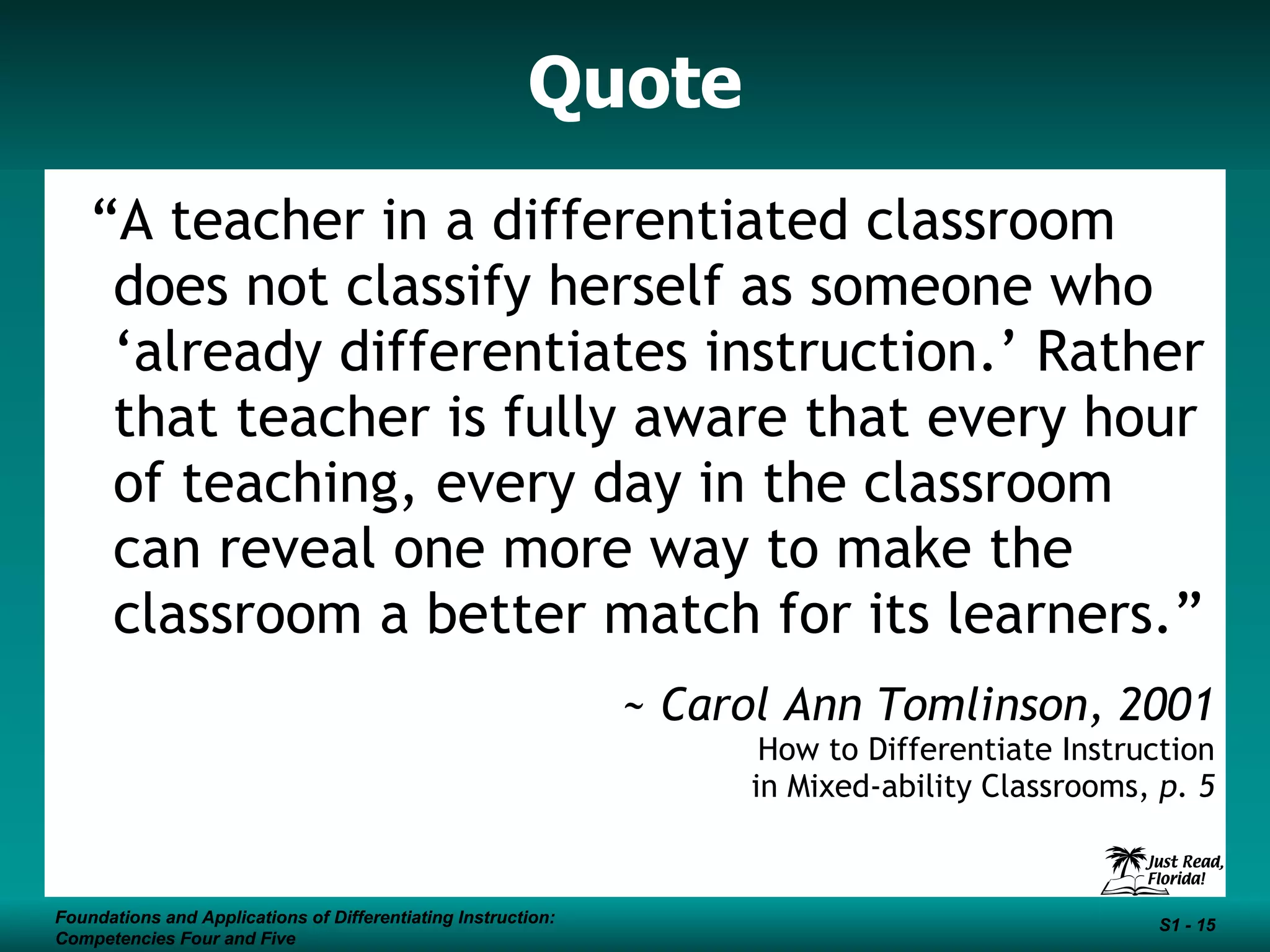 Quote “ A teacher in a differentiated classroom does not classify herself as someone who ‘already differentiates instruction.’ Rather that teacher is fully aware that every hour of teaching, every day in the classroom can reveal one more way to make the classroom a better match for its learners.” ~ Carol Ann Tomlinson, 2001 How to Differentiate Instruction in Mixed-ability Classrooms,  p. 5 Foundations and Applications of Differentiating Instruction: Competencies Four and Five S1 -  Foundations and Applications of Differentiating Instruction: Competencies Four and Five S1 -  