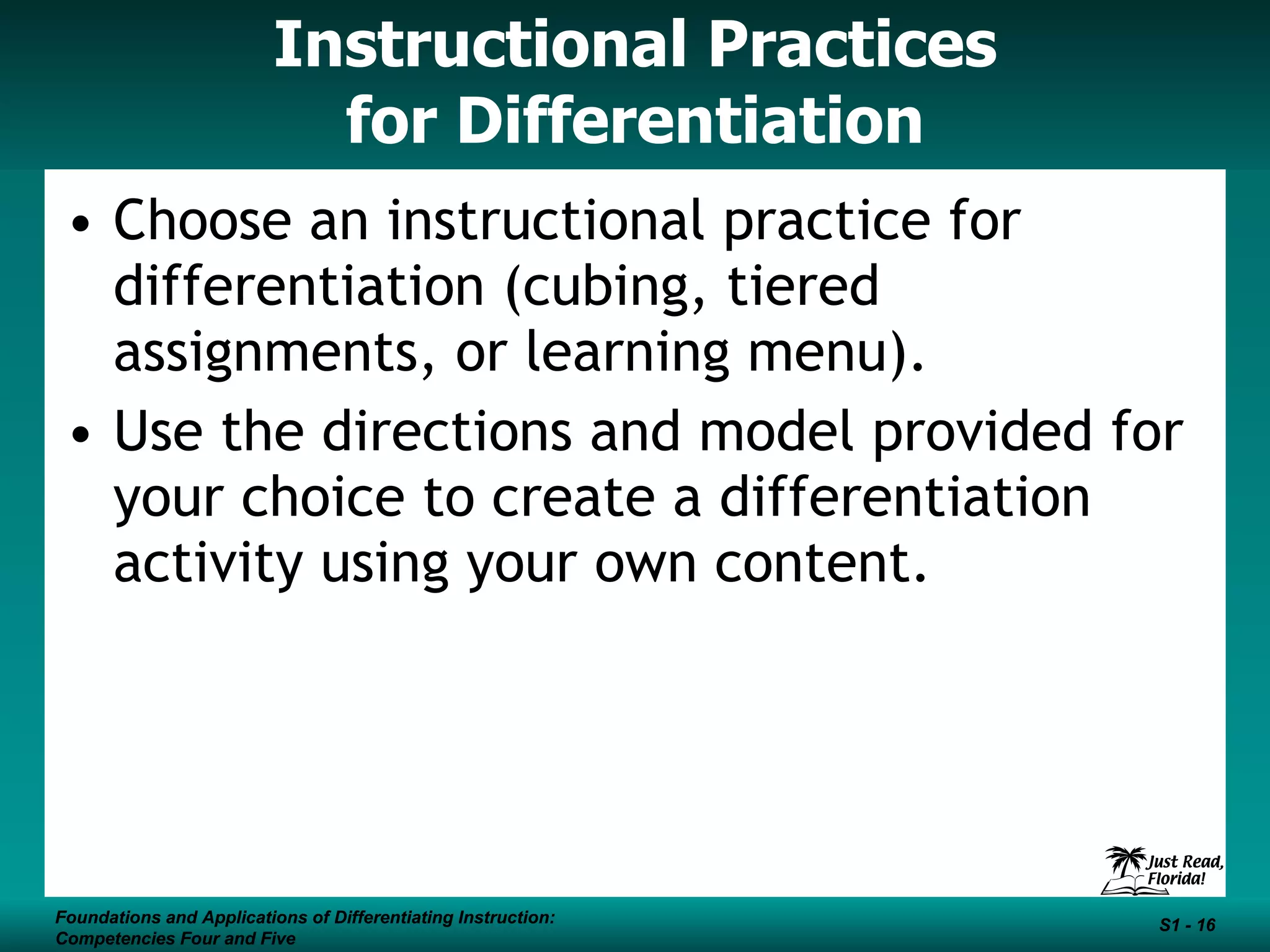 Instructional Practices for Differentiation Choose an instructional practice for differentiation (cubing, tiered assignments, or learning menu).  Use the directions and model provided for your choice to create a differentiation activity using your own content. Foundations and Applications of Differentiating Instruction: Competencies Four and Five S1 -  Foundations and Applications of Differentiating Instruction: Competencies Four and Five S1 -  