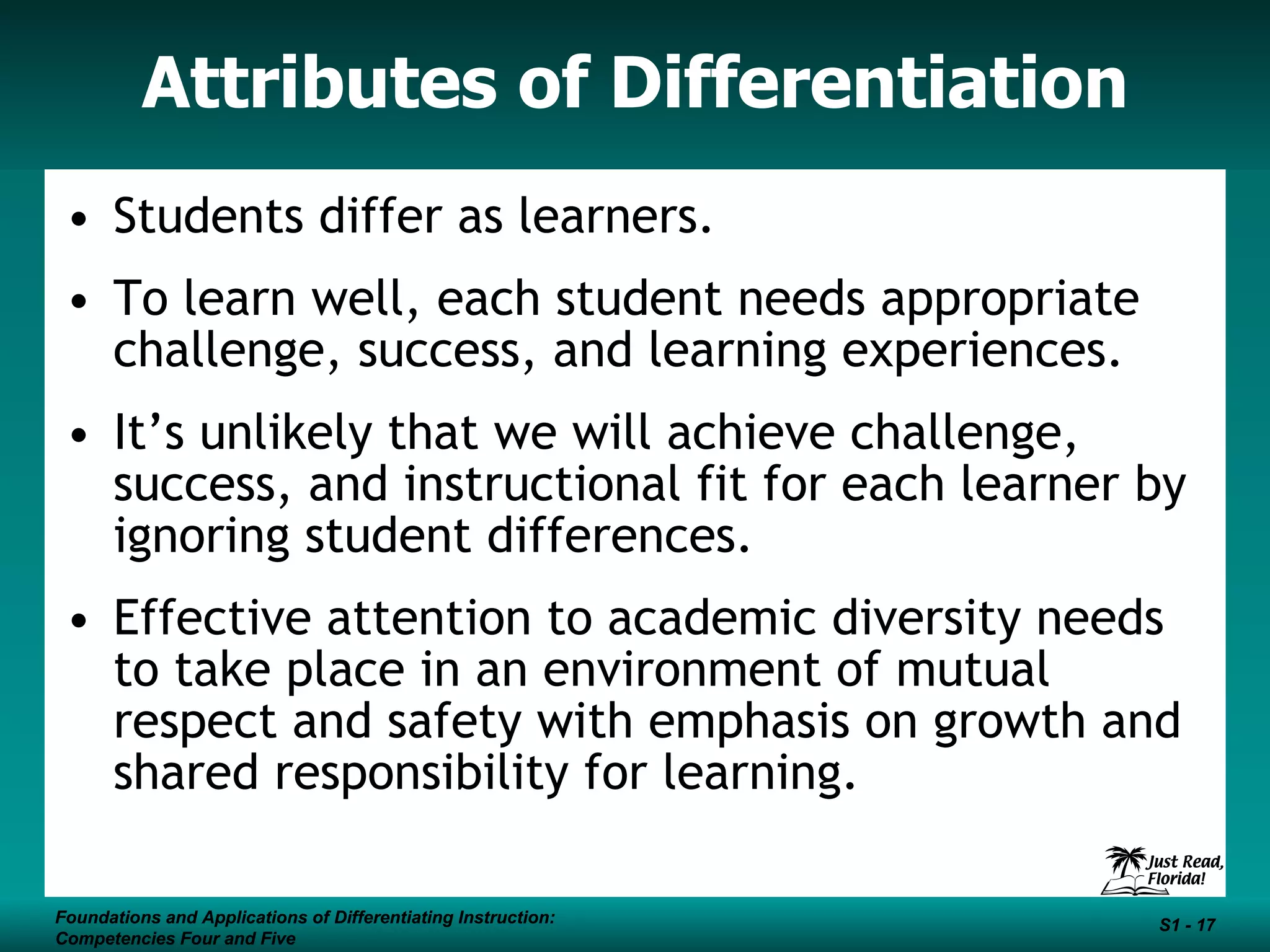 Attributes of Differentiation Students differ as learners. To learn well, each student needs appropriate challenge, success, and learning experiences. It’s unlikely that we will achieve challenge, success, and instructional fit for each learner by ignoring student differences. Effective attention to academic diversity needs to take place in an environment of mutual respect and safety with emphasis on growth and shared responsibility for learning. Foundations and Applications of Differentiating Instruction: Competencies Four and Five S1 -  Foundations and Applications of Differentiating Instruction: Competencies Four and Five S1 -  