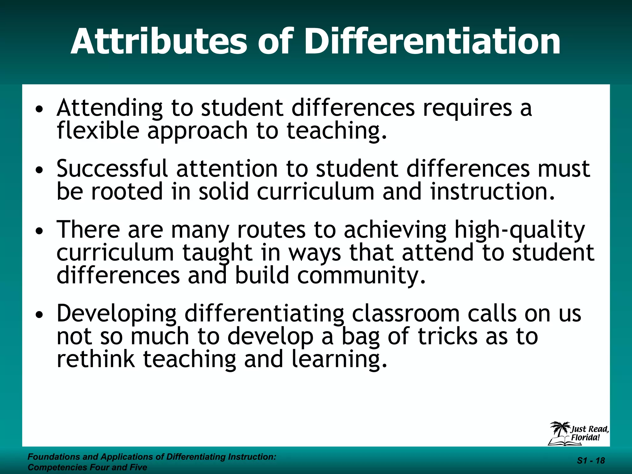 Attributes of Differentiation Attending to student differences requires a flexible approach to teaching. Successful attention to student differences must be rooted in solid curriculum and instruction. There are many routes to achieving high-quality curriculum taught in ways that attend to student differences and build community. Developing differentiating classroom calls on us not so much to develop a bag of tricks as to rethink teaching and learning. Foundations and Applications of Differentiating Instruction: Competencies Four and Five S1 -  Foundations and Applications of Differentiating Instruction: Competencies Four and Five S1 -  