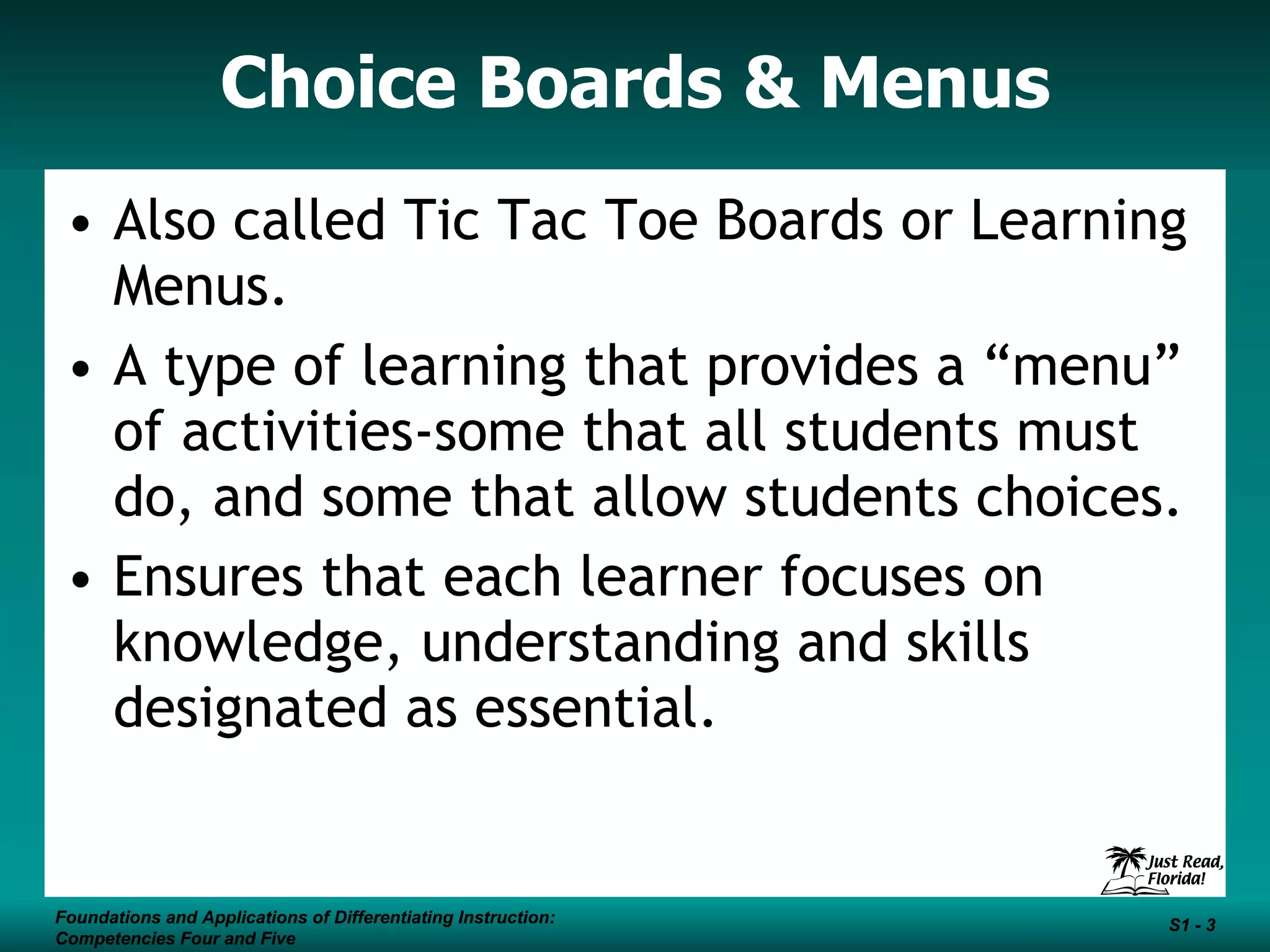 Choice Boards & Menus Also called Tic Tac Toe Boards or Learning Menus. A type of learning that provides a “menu” of activities-some that all students must do, and some that allow students choices.  Ensures that each learner focuses on knowledge, understanding and skills designated as essential.  Foundations and Applications of Differentiating Instruction: Competencies Four and Five S1 -  Foundations and Applications of Differentiating Instruction: Competencies Four and Five S1 -  