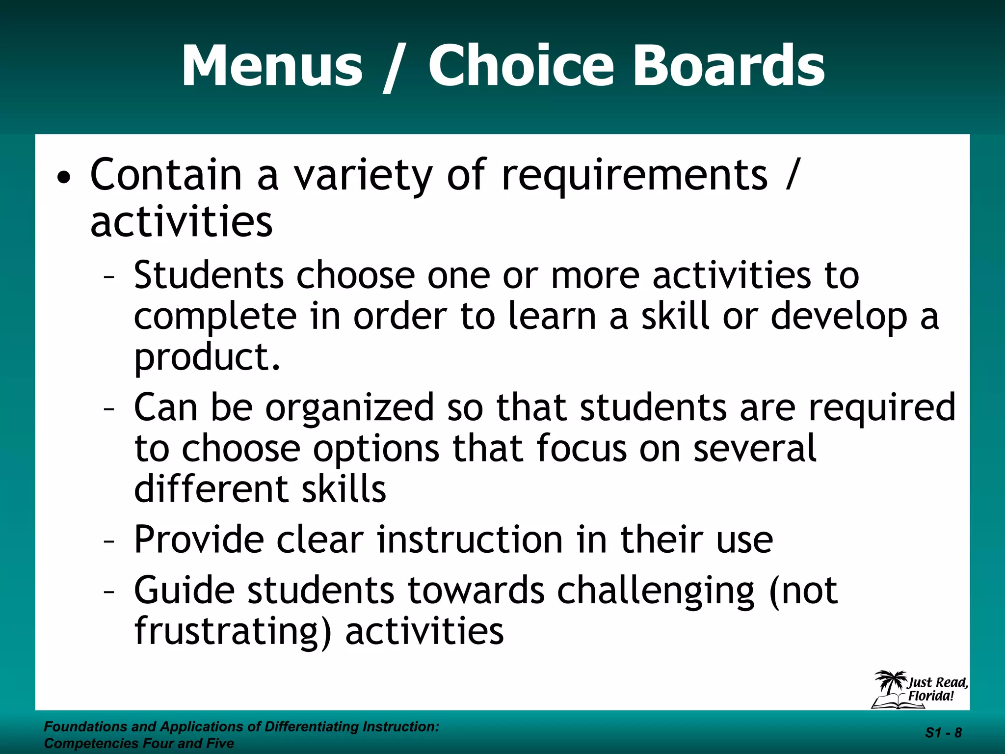 Menus / Choice Boards Contain a variety of requirements / activities Students choose one or more activities to complete in order to learn a skill or develop a product.  Can be organized so that students are required to choose options that focus on several different skills Provide clear instruction in their use  Guide students towards challenging (not frustrating) activities Foundations and Applications of Differentiating Instruction: Competencies Four and Five S1 -  Foundations and Applications of Differentiating Instruction: Competencies Four and Five S1 -  