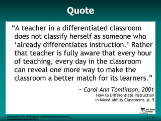 Quote “ A teacher in a differentiated classroom does not classify herself as someone who ‘already differentiates instruction.’ Rather that teacher is fully aware that every hour of teaching, every day in the classroom can reveal one more way to make the classroom a better match for its learners.” ~ Carol Ann Tomlinson, 2001 How to Differentiate Instruction in Mixed-ability Classrooms,  p. 5 Foundations and Applications of Differentiating Instruction: Competencies Four and Five S1 -  Foundations and Applications of Differentiating Instruction: Competencies Four and Five S1 -  