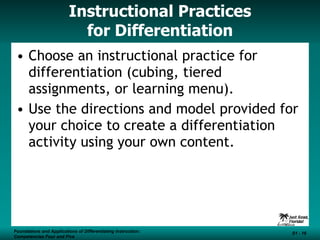 Instructional Practices for Differentiation Choose an instructional practice for differentiation (cubing, tiered assignments, or learning menu).  Use the directions and model provided for your choice to create a differentiation activity using your own content. Foundations and Applications of Differentiating Instruction: Competencies Four and Five S1 -  Foundations and Applications of Differentiating Instruction: Competencies Four and Five S1 -  
