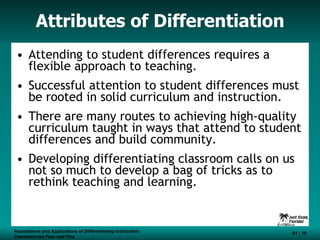 Attributes of Differentiation Attending to student differences requires a flexible approach to teaching. Successful attention to student differences must be rooted in solid curriculum and instruction. There are many routes to achieving high-quality curriculum taught in ways that attend to student differences and build community. Developing differentiating classroom calls on us not so much to develop a bag of tricks as to rethink teaching and learning. Foundations and Applications of Differentiating Instruction: Competencies Four and Five S1 -  Foundations and Applications of Differentiating Instruction: Competencies Four and Five S1 -  