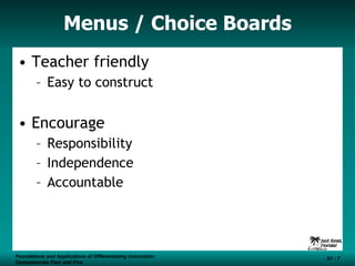 Menus / Choice Boards Teacher friendly  Easy to construct Encourage  Responsibility Independence Accountable Foundations and Applications of Differentiating Instruction: Competencies Four and Five S1 -  Foundations and Applications of Differentiating Instruction: Competencies Four and Five S1 -  