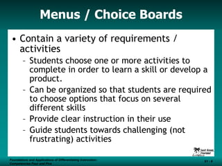 Menus / Choice Boards Contain a variety of requirements / activities Students choose one or more activities to complete in order to learn a skill or develop a product.  Can be organized so that students are required to choose options that focus on several different skills Provide clear instruction in their use  Guide students towards challenging (not frustrating) activities Foundations and Applications of Differentiating Instruction: Competencies Four and Five S1 -  Foundations and Applications of Differentiating Instruction: Competencies Four and Five S1 -  