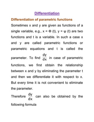 Differentiation
Differentiation of parametric functions
Sometimes x and y are given as functions of a
single variable, e.g., x = Φ (t), y = ψ (t) are two
functions and t is a variable. In such a case x
and y are called parametric functions or
parametric equations and t is called the
dy
parameter. To find dx in case of parametric

functions, we first obtain the relationship
between x and y by eliminating the parameter t
and then we differentiate it with respect to x.
But every time it is not convenient to eliminate
the parameter.

dy
Therefore
can also be obtained by the
dx
following formula

 