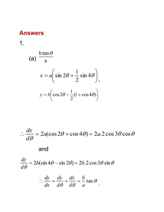 Answers
1.
b tan 
(a) a

1


x  a sin 2  sin 4 
2

,
1


y  b cos 2  (1  cos 4 )
2





dx
 2a(cos 2  cos 4 )  2a.2 cos 3 cos 
d
and

dy
 2b(sin 4  sin 2 )  2b.2 cos 3 sin 
d


dy dy dx b


 tan 
.
dx d d a

 
