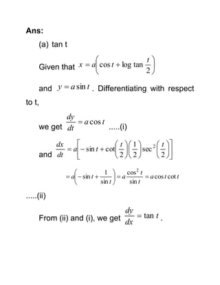 Ans:
(a) tan t

t

x  a cos t  log tan 
Given that
2

and y  a sin t . Differentiating with respect
to t,

dy
 a cos t
we get dt
.....(i)

dx
 t  1 
2  t 
 a sin t  cot    sec  
and dt
 2  2 
 2 

1 
cos 2 t

 a  sin t 
 a cos t cot t
a
sin t 
sin t


.....(ii)

dy
From (ii) and (i), we get dx  tan t .

 