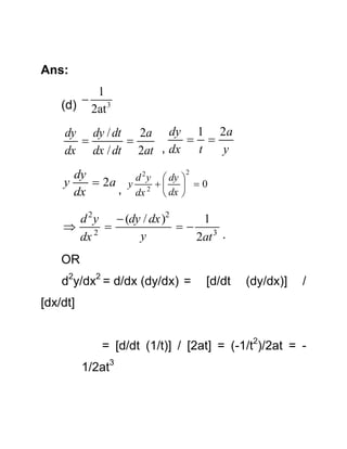 Ans:

1
 3
(d) 2at

dy dy / dt 2a dy 1 2a
 


y
dx dx / dt 2at , dx t
2
dy
d 2 y  dy 
y
 2a y 2     0
, dx  dx 
dx

d 2 y  (dy / dx )2
1
 2 

y
dx
2at 3 .

OR
d2y/dx2 = d/dx (dy/dx) =

[d/dt

(dy/dx)]

/

[dx/dt]
= [d/dt (1/t)] / [2at] = (-1/t2)/2at = 1/2at3

 