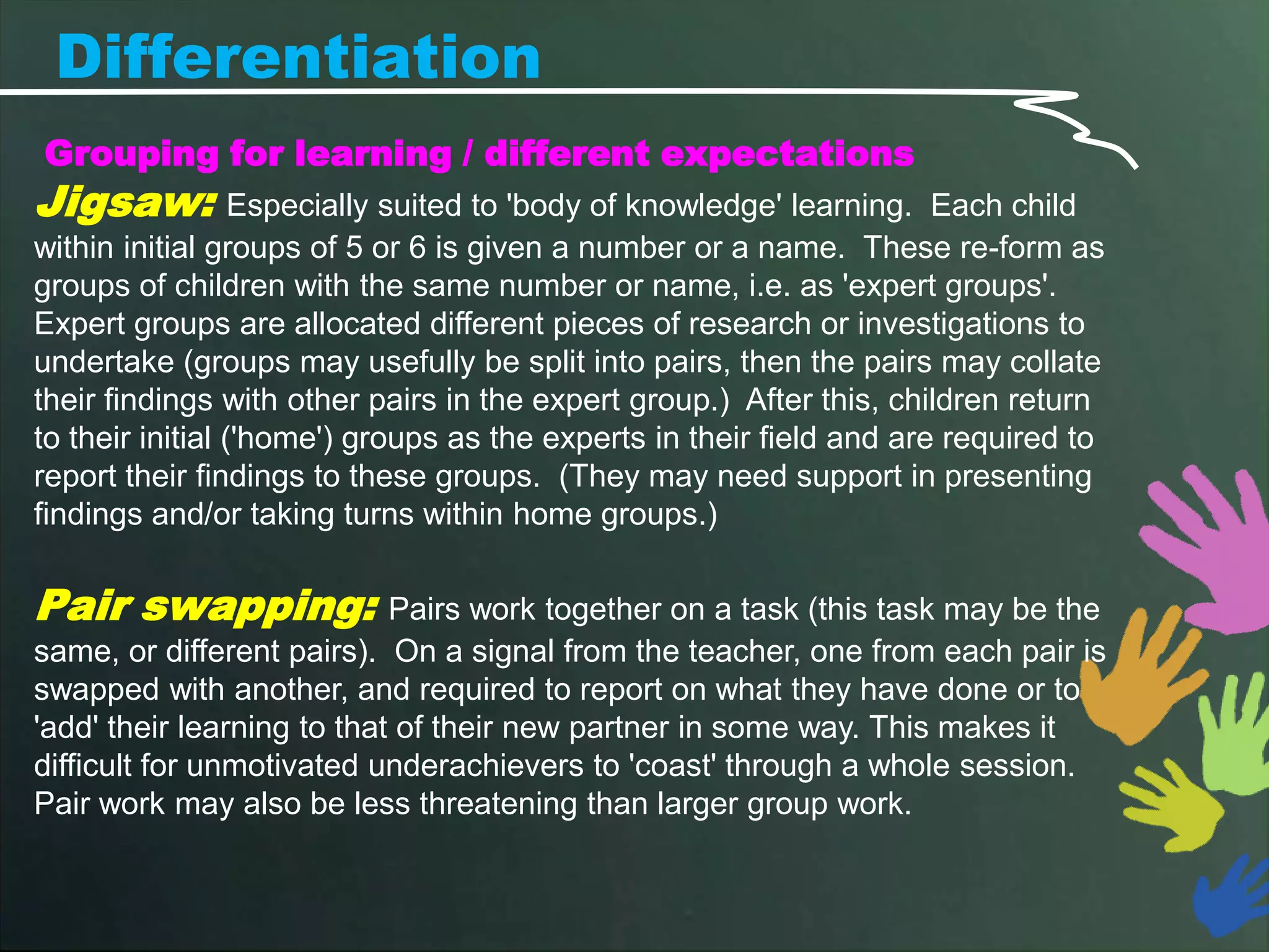 Differentiation
Grouping for learning / different expectations
Jigsaw:           Especially suited to 'body of knowledge' learning. Each child
within initial groups of 5 or 6 is given a number or a name. These re-form as
groups of children with the same number or name, i.e. as 'expert groups'.
Expert groups are allocated different pieces of research or investigations to
undertake (groups may usefully be split into pairs, then the pairs may collate
their findings with other pairs in the expert group.) After this, children return
to their initial ('home') groups as the experts in their field and are required to
report their findings to these groups. (They may need support in presenting
findings and/or taking turns within home groups.)

Pair swapping:              Pairs work together on a task (this task may be the
same, or different pairs). On a signal from the teacher, one from each pair is
swapped with another, and required to report on what they have done or to
'add' their learning to that of their new partner in some way. This makes it
difficult for unmotivated underachievers to 'coast' through a whole session.
Pair work may also be less threatening than larger group work.
 