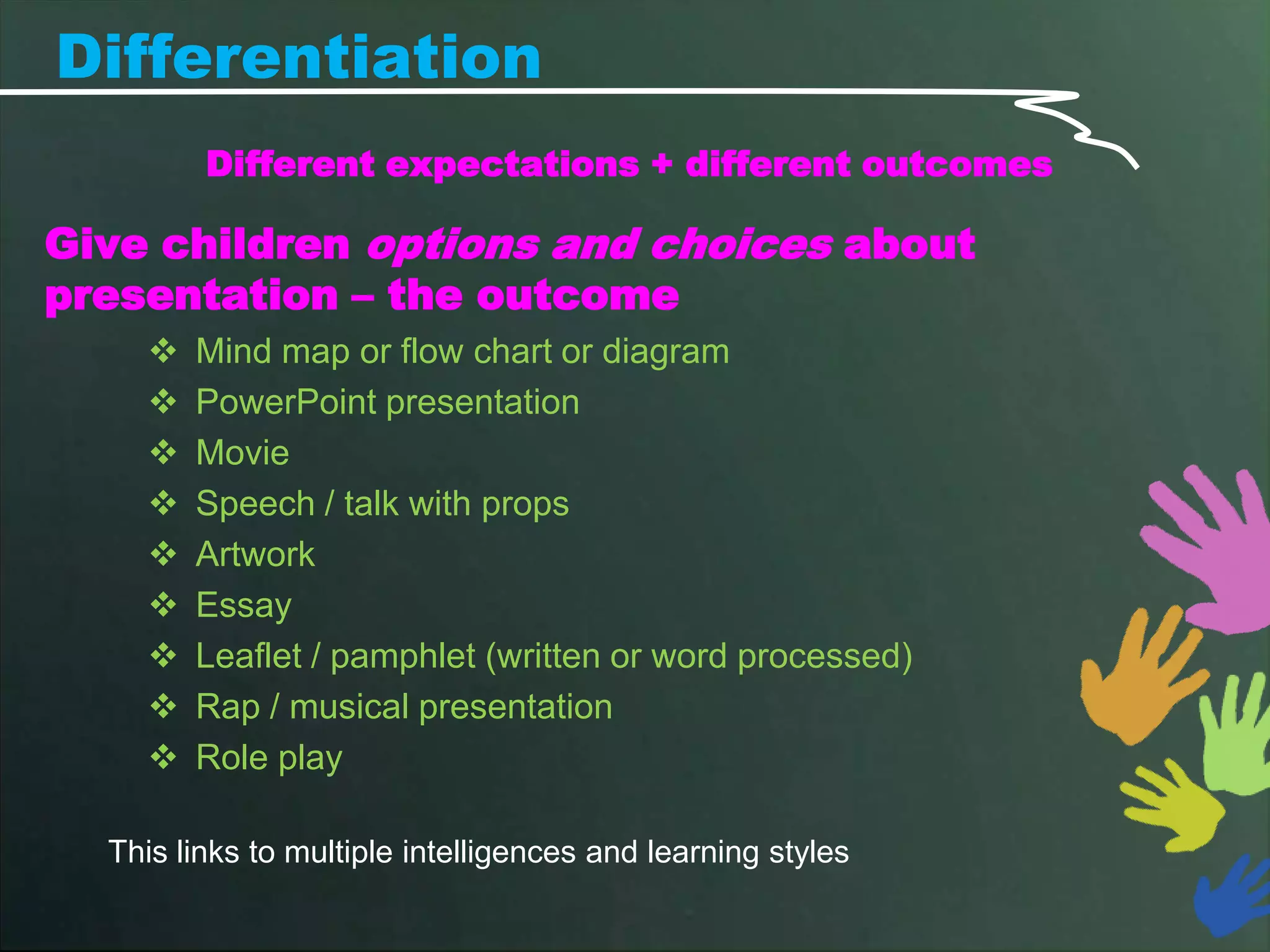 Differentiation
         Different expectations + different outcomes

Give children options and choices about
presentation – the outcome
       Mind map or flow chart or diagram
       PowerPoint presentation
       Movie
       Speech / talk with props
       Artwork
       Essay
       Leaflet / pamphlet (written or word processed)
       Rap / musical presentation
       Role play

  This links to multiple intelligences and learning styles
 