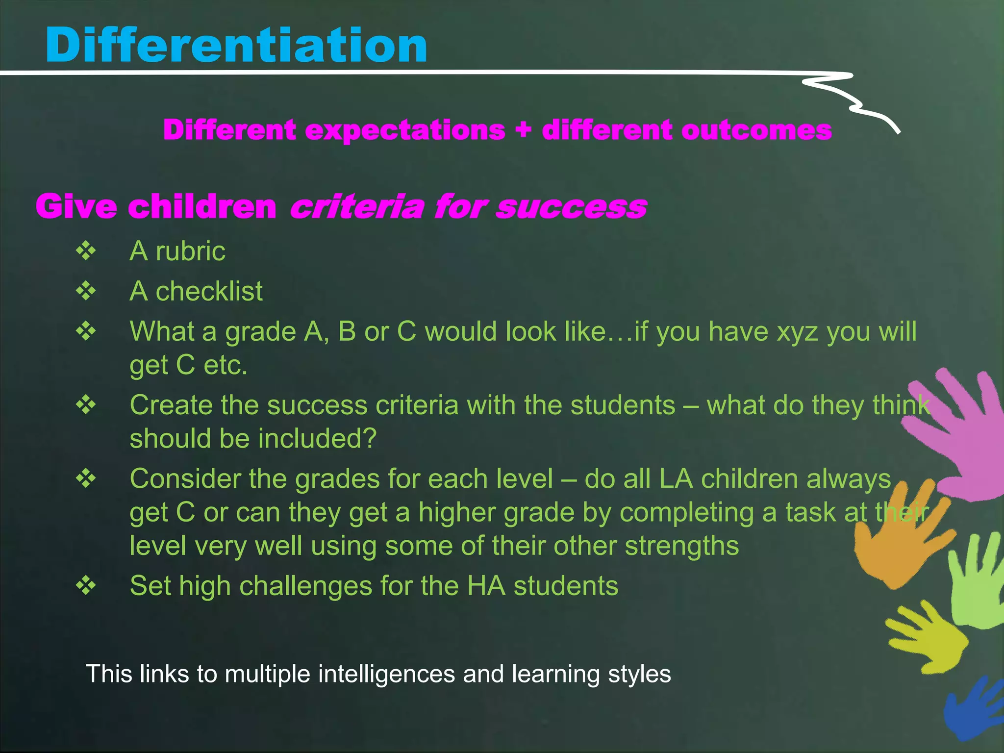 Differentiation
         Different expectations + different outcomes

Give children criteria for success
     A rubric
     A checklist
     What a grade A, B or C would look like…if you have xyz you will
      get C etc.
     Create the success criteria with the students – what do they think
      should be included?
     Consider the grades for each level – do all LA children always
      get C or can they get a higher grade by completing a task at their
      level very well using some of their other strengths
     Set high challenges for the HA students


  This links to multiple intelligences and learning styles
 