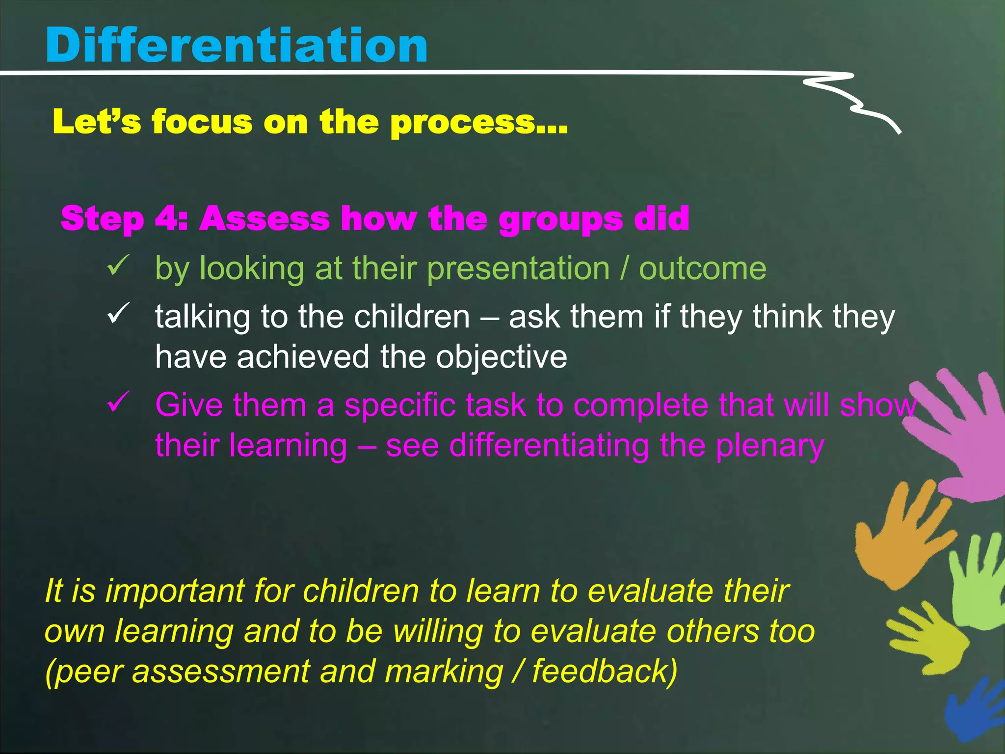 Differentiation
Let’s focus on the process…

 Step 4: Assess how the groups did
    by looking at their presentation / outcome
    talking to the children – ask them if they think they
      have achieved the objective
    Give them a specific task to complete that will show
      their learning – see differentiating the plenary



It is important for children to learn to evaluate their
own learning and to be willing to evaluate others too
(peer assessment and marking / feedback)
 