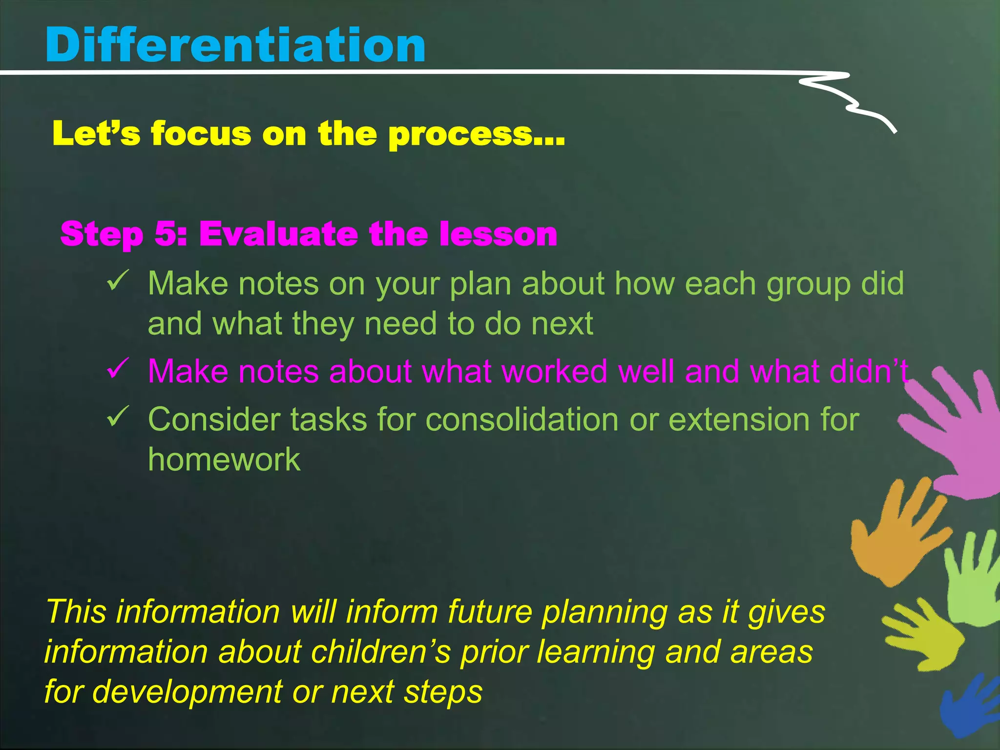 Differentiation
Let’s focus on the process…


 Step 5: Evaluate the lesson
    Make notes on your plan about how each group did
     and what they need to do next
    Make notes about what worked well and what didn’t
    Consider tasks for consolidation or extension for
     homework



This information will inform future planning as it gives
information about children’s prior learning and areas
for development or next steps
 