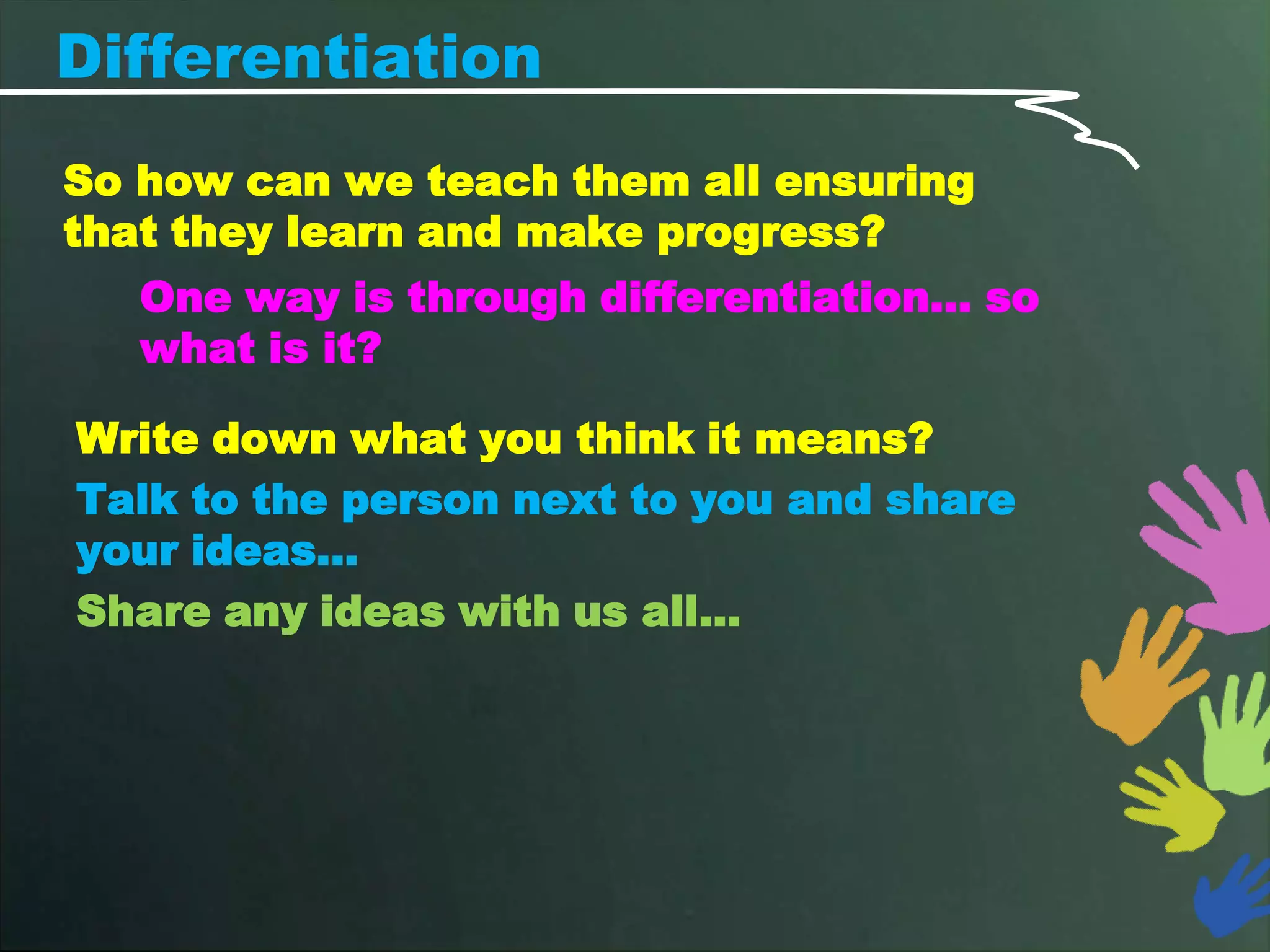 Differentiation
So how can we teach them all ensuring
that they learn and make progress?
   One way is through differentiation… so
   what is it?

Write down what you think it means?
Talk to the person next to you and share
your ideas…
Share any ideas with us all…
 