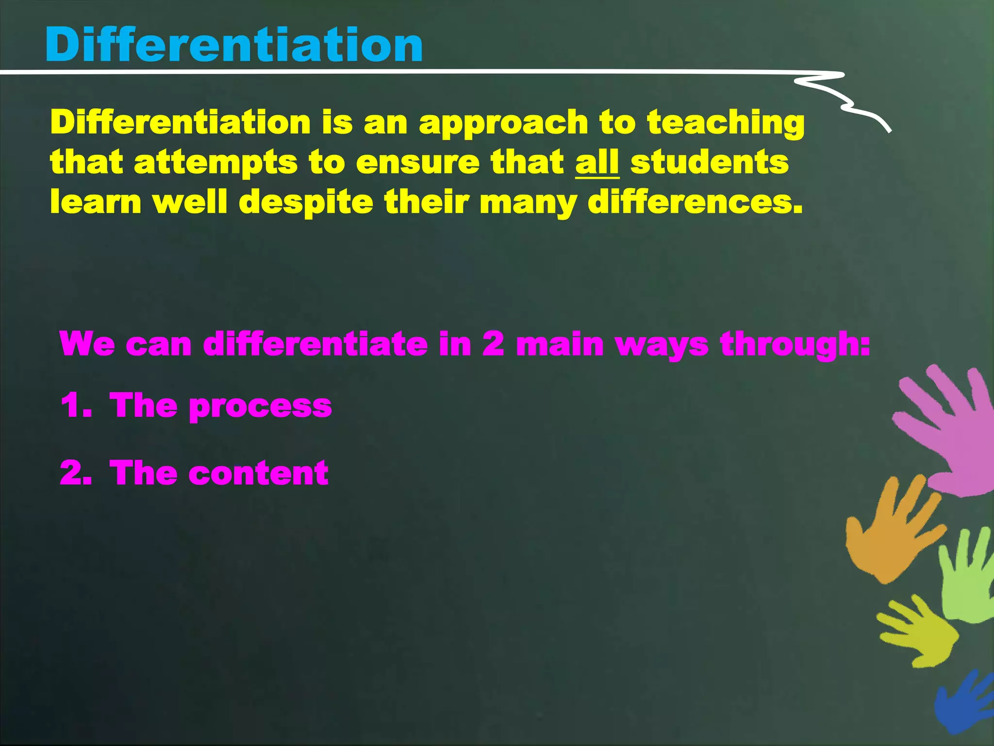 Differentiation
Differentiation is an approach to teaching
that attempts to ensure that all students
learn well despite their many differences.



We can differentiate in 2 main ways through:
1. The process

2. The content
 