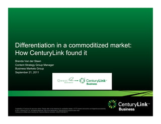 Differentiation in a commoditized market:
How CenturyLink found it
Brenda Van der Steen
Content Strategy Group Manager
Business Markets Group
September 21, 2011




Availability of CenturyLink services varies. Please refer to the following for availability details: HTTP://qwest.centurylink.com/legal/docs/availability
© 2011 CenturyLink, Inc. All Rights Reserved. Not to be distributed or reproduced by anyone other than
CenturyLink entities and CenturyLink Channel Alliance members. ASSETID# MM/YY
 