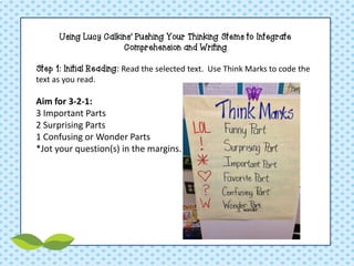 Using Lucy Calkins’ Pushing Your Thinking Stems to Integrate Comprehension and Writing Step 1: Initial Reading: Read the selected text. Use Think Marks to code the text as you read. Aim for 3-2-1: 3 Important Parts 2 Surprising Parts 1 Confusing or Wonder Parts *Jot your question(s) in the margins.  