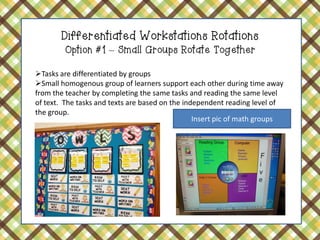 Differentiated Workstations Rotations Option #1 – Small Groups Rotate Together 
Tasks are differentiated by groups 
Small homogenous group of learners support each other during time away from the teacher by completing the same tasks and reading the same level of text. The tasks and texts are based on the independent reading level of the group. 
Insert pic of math groups  