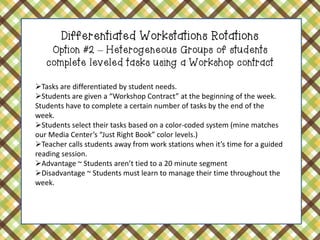 Differentiated Workstations Rotations Option #2 – Heterogeneous Groups of students complete leveled tasks using a Workshop contract 
Tasks are differentiated by student needs. 
Students are given a “Workshop Contract” at the beginning of the week. Students have to complete a certain number of tasks by the end of the week. 
Students select their tasks based on a color-coded system (mine matches our Media Center’s “Just Right Book” color levels.) 
Teacher calls students away from work stations when it’s time for a guided reading session. 
Advantage ~ Students aren’t tied to a 20 minute segment 
Disadvantage ~ Students must learn to manage their time throughout the week.  