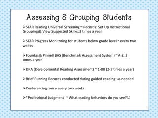 Assessing & Grouping Students 
STAR Reading Universal Screening ~ Records: Set Up Instructional Groupings& View Suggested Skilks: 3 times a year 
STAR Progress Monitoring for students below grade level ~ every two weeks 
Fountas & Pinnell BAS (Benchmark Assessment System) ~ A-Z: 3 times a year 
DRA (Developmental Reading Assessment) ~ 1-80 (2-3 times a year) 
Brief Running Records conducted during guided reading: as needed 
Conferencing: once every two weeks 
*Professional Judgment ~ What reading behaviors do you see?  