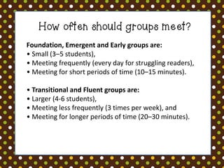 How often should groups meet? 
Foundation, Emergent and Early groups are: • Small (3–5 students), • Meeting frequently (every day for struggling readers), • Meeting for short periods of time (10–15 minutes). • Transitional and Fluent groups are: • Larger (4-6 students), • Meeting less frequently (3 times per week), and • Meeting for longer periods of time (20–30 minutes).  