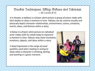 Theater Techniques: Sitting Statues and Tableaux ~ All Levels (K-5) 
In theater, a tableau is a frozen silent picture a group of actors make with their bodies to show a moment in time. Tableau can be used to visually and physically depict character relationships, environment, scenes, emotions, events, ideas, and themes within a story. 
Statue is a frozen silent picture an individual actor makes with his whole body to represent a moment in time. Statues may show characters, setting details, emotions, objects, and ideas within a story. 
Vocal Expression is the range of vocal qualities used when reading or acting to show what a character is thinking, feeling, and wanting in a given moment.  