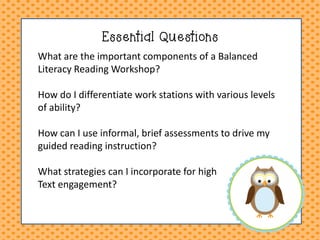 Essential Questions 
What are the important components of a Balanced Literacy Reading Workshop? How do I differentiate work stations with various levels of ability? How can I use informal, brief assessments to drive my guided reading instruction? What strategies can I incorporate for high Text engagement?  