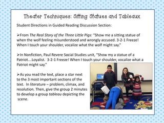 Theater Techniques: Sitting Statues and Tableaux 
Student Directions in Guided Reading Discussion Section: 
From The Real Story of the Three Little Pigs: “Show me a sitting statue of when the wolf feeling misunderstood and wrongly accused. 3-2-1 Freeze! When I touch your shoulder, vocalize what the wolf might say.” 
In Nonfiction, Paul Revere Social Studies unit, “Show my a statue of a Patriot….Loyalist. 3-2-1 Freeze! When I touch your shoulder, vocalize what a Patriot might say.” 
As you read the text, place a star next to the 3 most important sections of the text. In literature – problem, climax, and resolution. Then, give the group 2 minutes to develop a group tableau depicting the scene.  