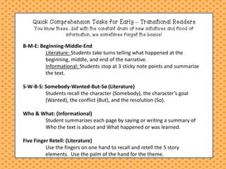Quick Comprehension Tasks for Early – Transitional Readers You know these....but with the constant drum of new initiatives and flood of information, we sometimes forget the basics! 
B-M-E: Beginning-Middle-End Literature: Students take turns telling what happened at the beginning, middle, and end of the narrative. Informational: Students stop at 3 sticky note points and summarize the text. S-W-B-S: Somebody-Wanted-But-So (Literature) Students recall the character (Somebody), the character’s goal (Wanted), the conflict (But), and the resolution (So). Who & What: (Informational) Student summarizes each page by saying or writing a summary of Who the text is about and What happened or was learned. Five Finger Retell: (Literature) Use the fingers on one hand to recall and retell the 5 story elements. Use the palm of the hand for the theme.  