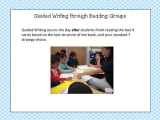 Guided Writing through Reading Groups 
Guided Writing occurs the day after students finish reading the text It varies based on the text structure of the book, and your standard 7 strategy choice.  