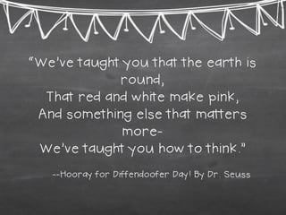 “We’ve taught you that the earth is round, That red and white make pink, And something else that matters more- We’ve taught you how to think.” --Hooray for Diffendoofer Day! By Dr. Seuss  