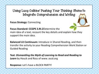 Using Lucy Calkins’ Pushing Your Thinking Stems to
Integrate Comprehension and Writing
Focus Strategy: Connecting
Focus Standard: CCGPS 3.RI.2Determine the
main idea of a text; recount the key details and explain how they
support the main idea.
Balanced Lit Continuum: Introduce in Shared Reading, and then
transfer the activity to your Reading Comprehension Work Station or
Guided Reading
Text: Dismantling the Myth of Learning to Read and Reading to
Learn by Houck and Ross of www. ascd.org
Response: Let’s have a BLOCK PARTY!

 