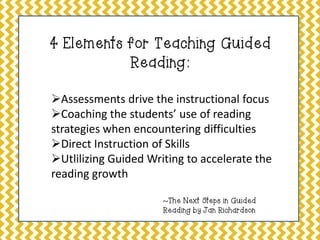 4 Elements for Teaching Guided
Reading:
Assessments drive the instructional focus
Coaching the students’ use of reading
strategies when encountering difficulties
Direct Instruction of Skills
Utlilizing Guided Writing to accelerate the
reading growth
~The Next Steps in Guided
Reading by Jan Richardson

 