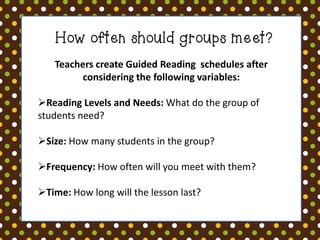 How often should groups meet?
Teachers create Guided Reading schedules after
considering the following variables:
Reading Levels and Needs: What do the group of
students need?
Size: How many students in the group?
Frequency: How often will you meet with them?
Time: How long will the lesson last?

 
