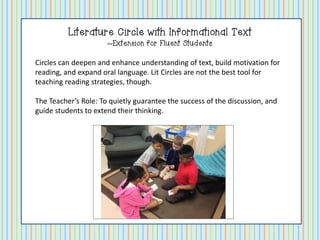 Literature Circle with Informational Text
~Extension for Fluent Students
Circles can deepen and enhance understanding of text, build motivation for
reading, and expand oral language. Lit Circles are not the best tool for
teaching reading strategies, though.
The Teacher’s Role: To quietly guarantee the success of the discussion, and
guide students to extend their thinking.

 