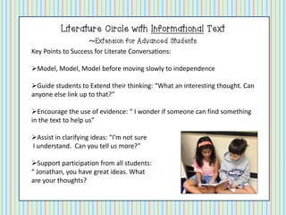 Literature Circle with Informational Text
~Extension for Advanced Students
Key Points to Success for Literate Conversations:
Model, Model, Model before moving slowly to independence
Guide students to Extend their thinking: “What an interesting thought. Can
anyone else link up to that?”
Encourage the use of evidence: “ I wonder if someone can find something
in the text to help us”
Assist in clarifying ideas: “I’m not sure
I understand. Can you tell us more?”
Support participation from all students:
“ Jonathan, you have great ideas. What
are your thoughts?

 