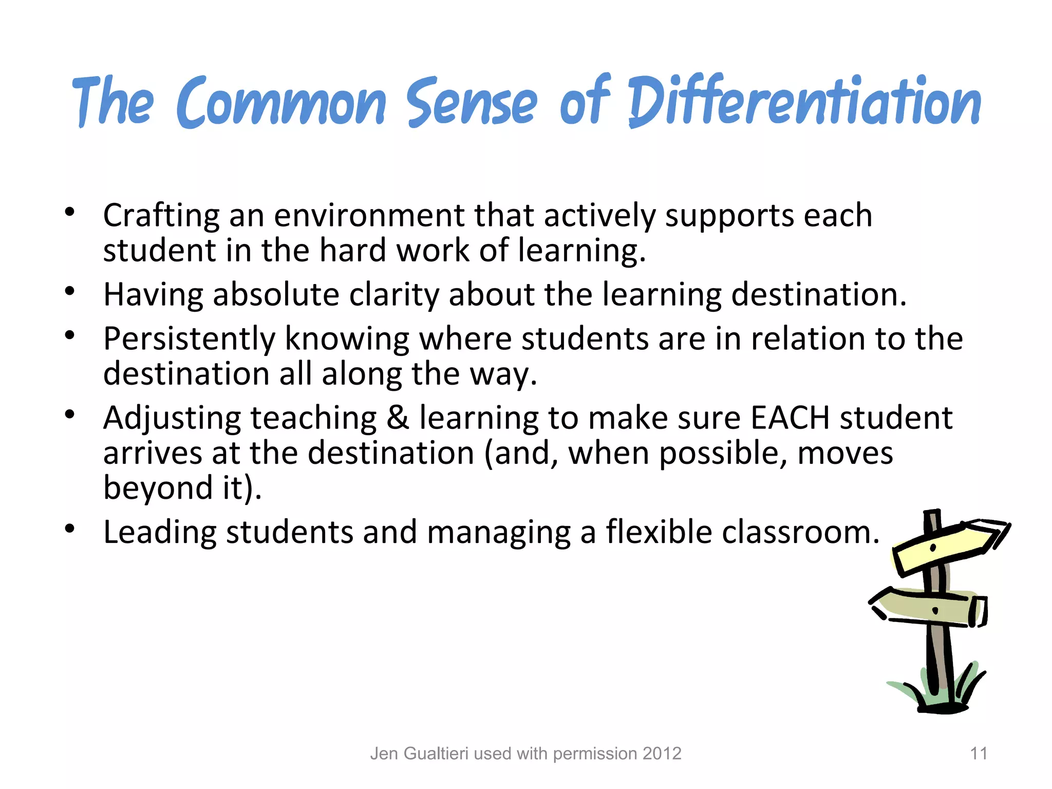 The Common Sense of Differentiation
• Crafting an environment that actively supports each
  student in the hard work of learning.
• Having absolute clarity about the learning destination.
• Persistently knowing where students are in relation to the
  destination all along the way.
• Adjusting teaching & learning to make sure EACH student
  arrives at the destination (and, when possible, moves
  beyond it).
• Leading students and managing a flexible classroom.




                    Jen Gualtieri used with permission 2012    11
 