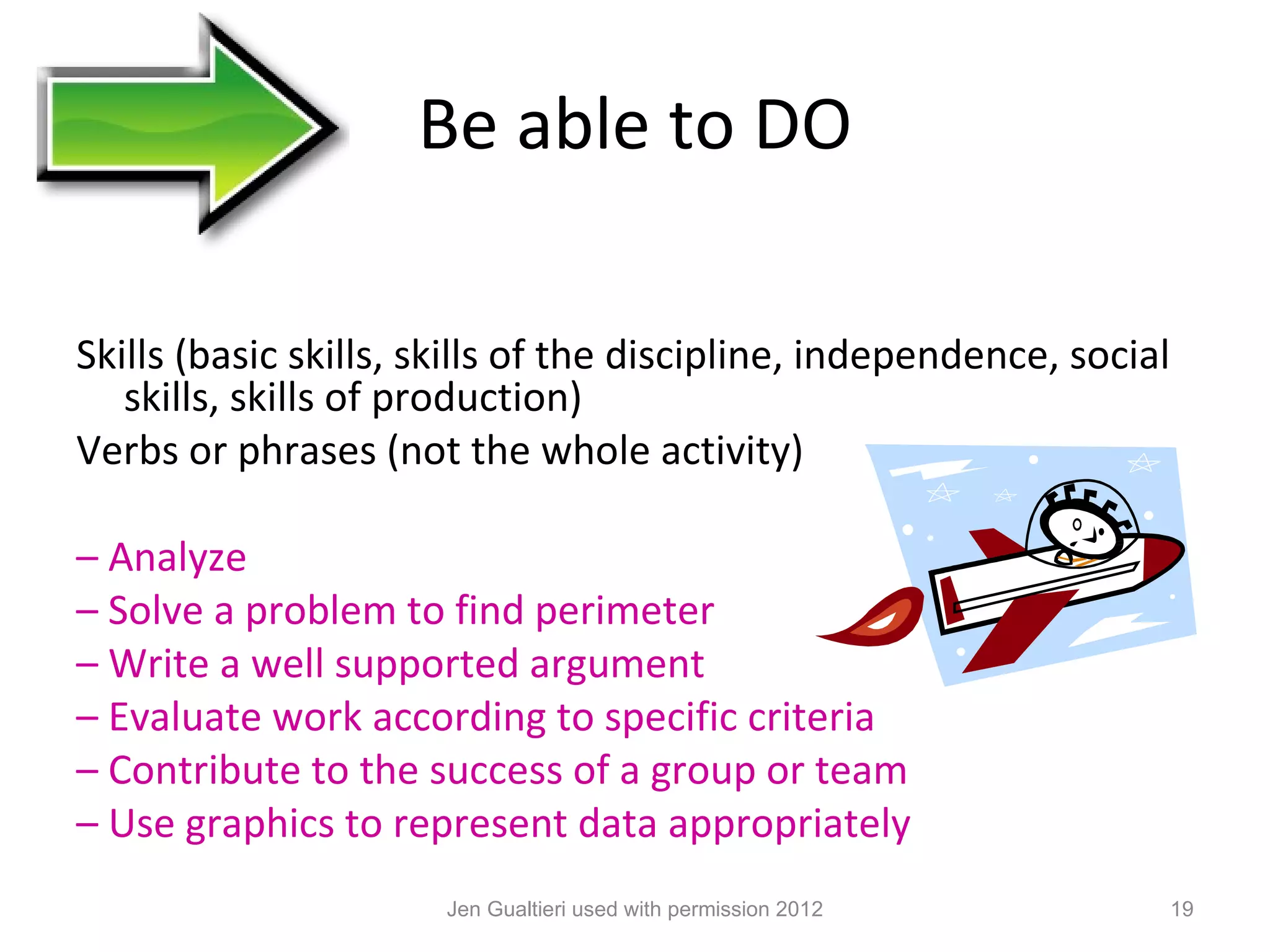 Be able to DO

Skills (basic skills, skills of the discipline, independence, social
   skills, skills of production)
Verbs or phrases (not the whole activity)

– Analyze
– Solve a problem to find perimeter
– Write a well supported argument
– Evaluate work according to specific criteria
– Contribute to the success of a group or team
– Use graphics to represent data appropriately
                       Jen Gualtieri used with permission 2012         19
 
