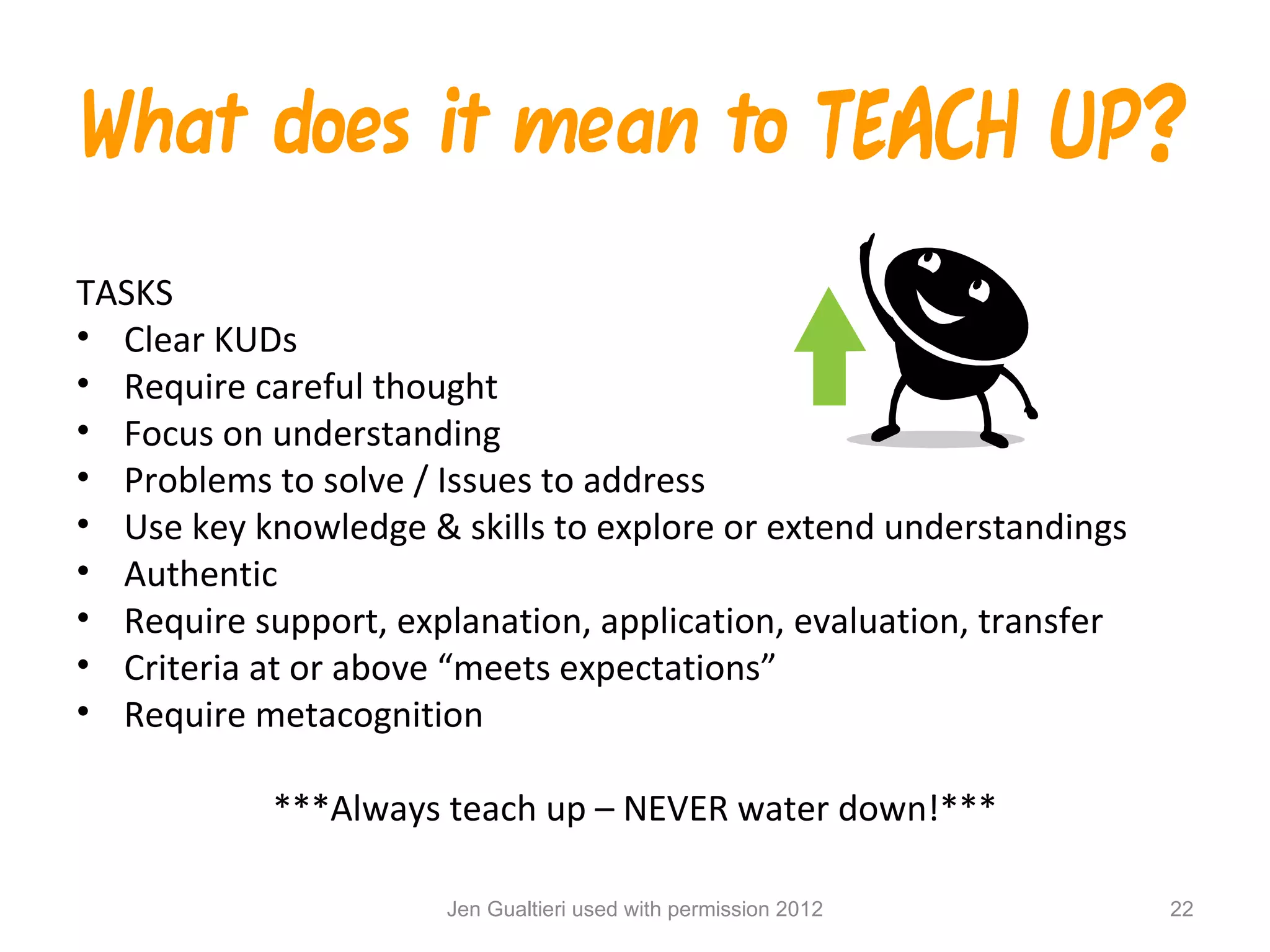 What does it mean to TEACH UP?
TASKS
• Clear KUDs
• Require careful thought
• Focus on understanding
• Problems to solve / Issues to address
• Use key knowledge & skills to explore or extend understandings
• Authentic
• Require support, explanation, application, evaluation, transfer
• Criteria at or above “meets expectations”
• Require metacognition

            ***Always teach up – NEVER water down!***

                      Jen Gualtieri used with permission 2012       22
 