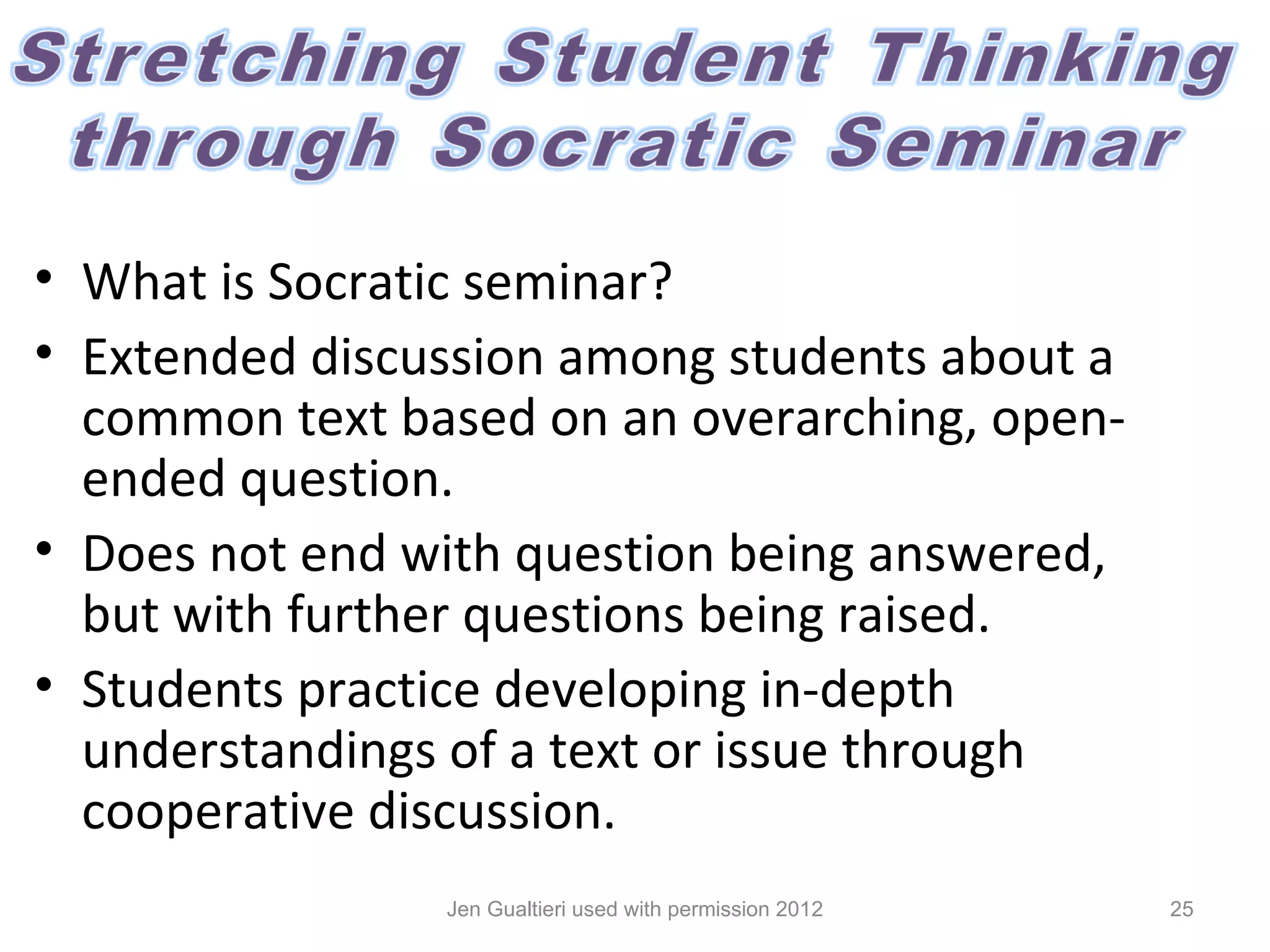 • What is Socratic seminar?
• Extended discussion among students about a
  common text based on an overarching, open-
  ended question.
• Does not end with question being answered,
  but with further questions being raised.
• Students practice developing in-depth
  understandings of a text or issue through
  cooperative discussion.
                Jen Gualtieri used with permission 2012   25
 