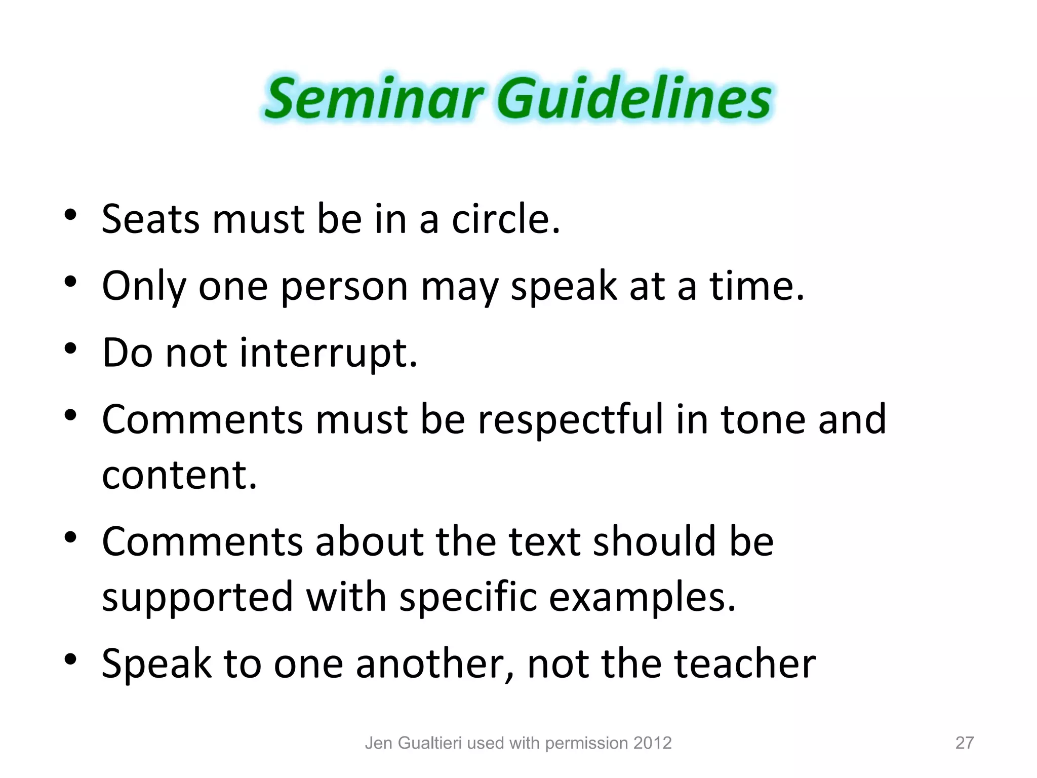 • Seats must be in a circle.
• Only one person may speak at a time.
• Do not interrupt.
• Comments must be respectful in tone and
  content.
• Comments about the text should be
  supported with specific examples.
• Speak to one another, not the teacher
               Jen Gualtieri used with permission 2012   27
 
