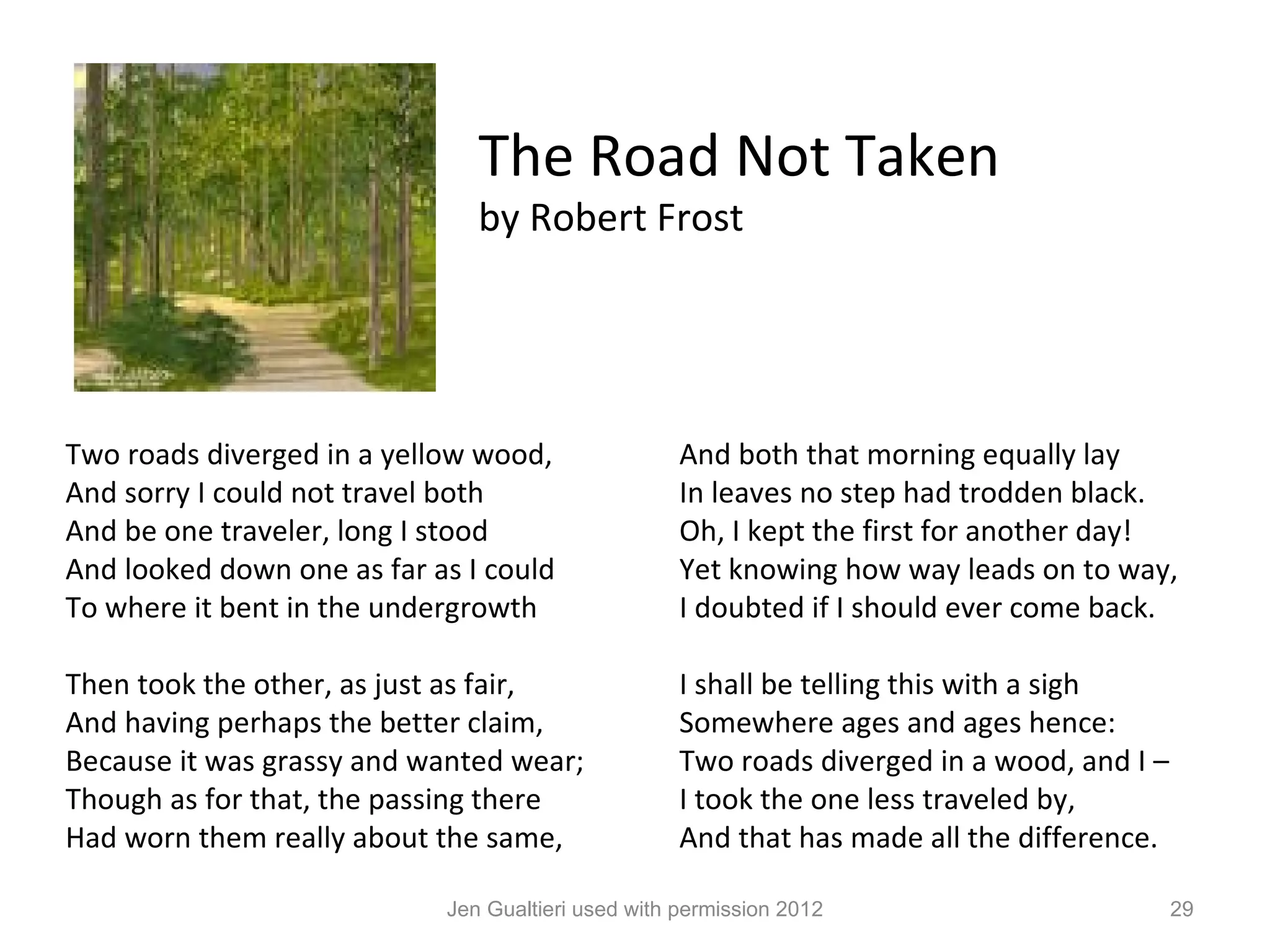 The Road Not Taken
                               by Robert Frost




Two roads diverged in a yellow wood,                And both that morning equally lay
And sorry I could not travel both                   In leaves no step had trodden black.
And be one traveler, long I stood                   Oh, I kept the first for another day!
And looked down one as far as I could               Yet knowing how way leads on to way,
To where it bent in the undergrowth                 I doubted if I should ever come back.

Then took the other, as just as fair,               I shall be telling this with a sigh
And having perhaps the better claim,                Somewhere ages and ages hence:
Because it was grassy and wanted wear;              Two roads diverged in a wood, and I –
Though as for that, the passing there               I took the one less traveled by,
Had worn them really about the same,                And that has made all the difference.

                            Jen Gualtieri used with permission 2012                         29
 