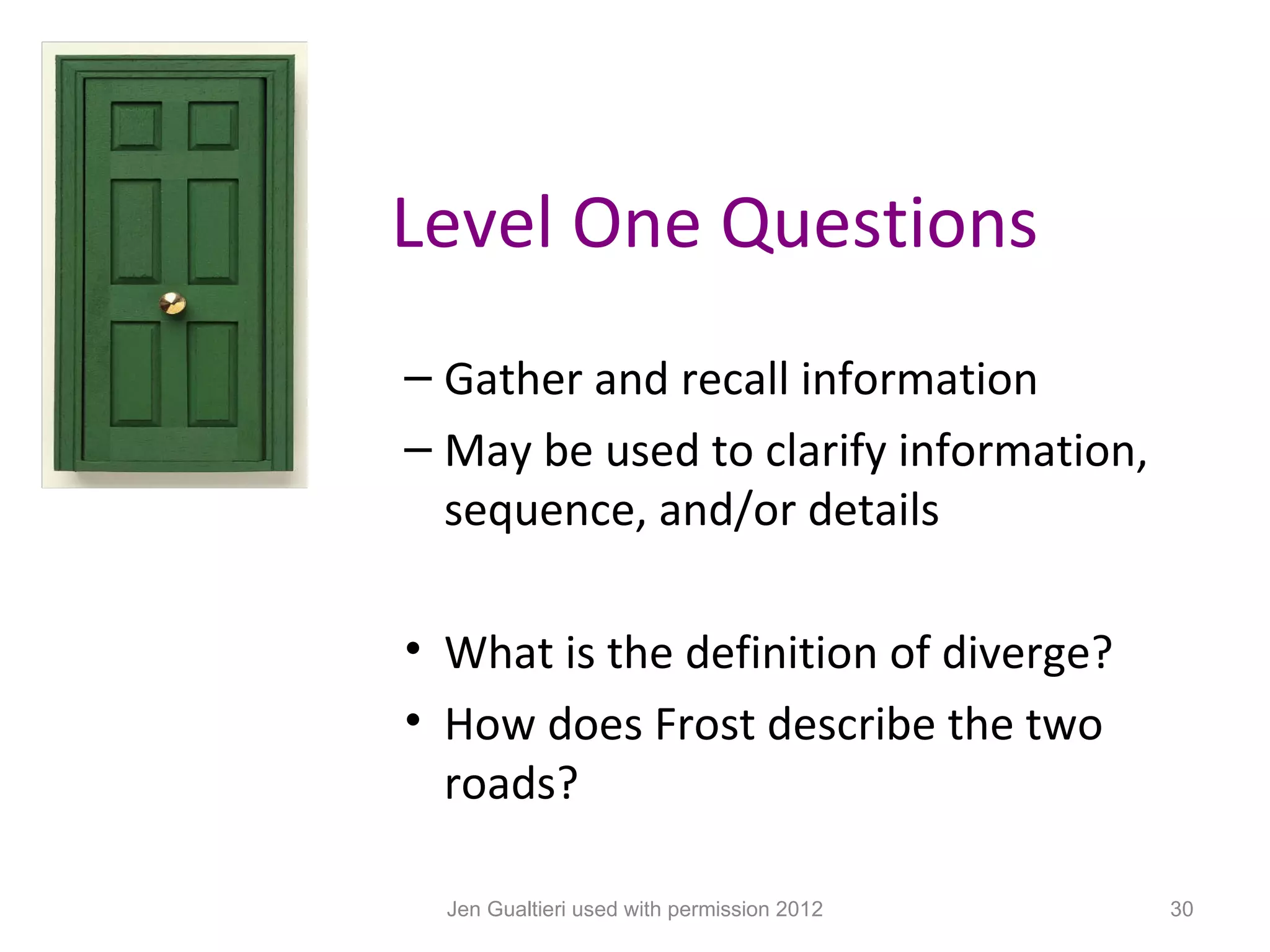 Level One Questions
– Gather and recall information
– May be used to clarify information,
  sequence, and/or details

• What is the definition of diverge?
• How does Frost describe the two
  roads?

  Jen Gualtieri used with permission 2012   30
 
