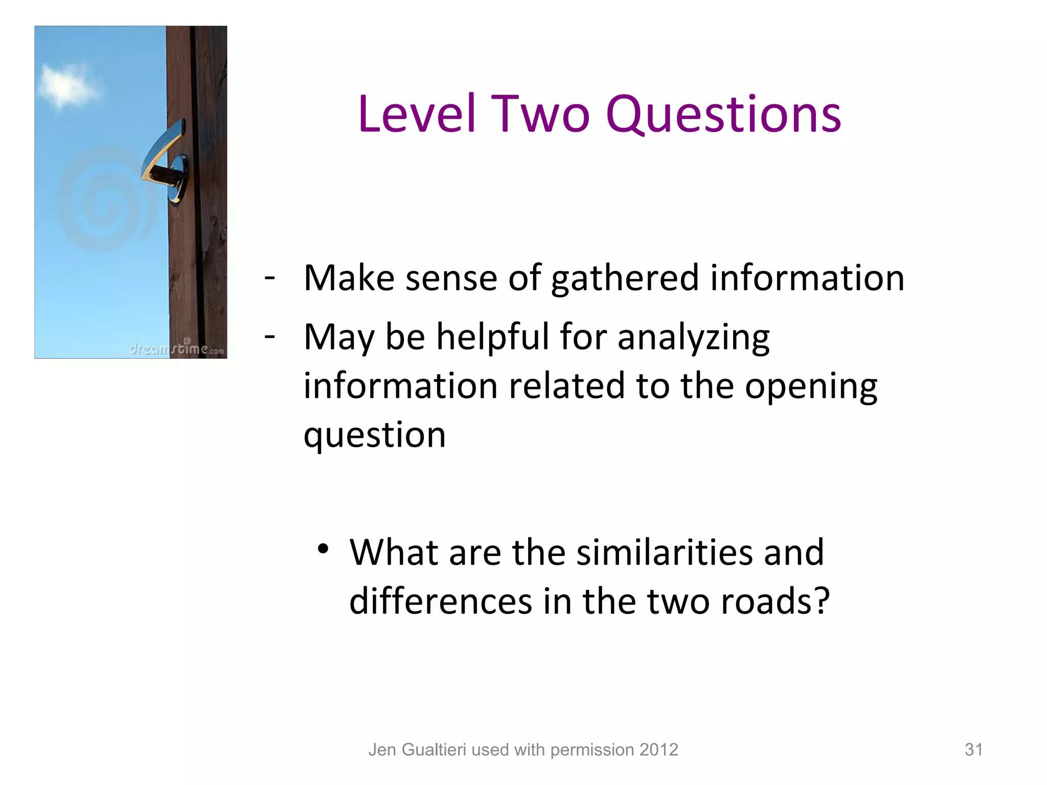 Level Two Questions

- Make sense of gathered information
- May be helpful for analyzing
  information related to the opening
  question

  • What are the similarities and
    differences in the two roads?


     Jen Gualtieri used with permission 2012   31
 