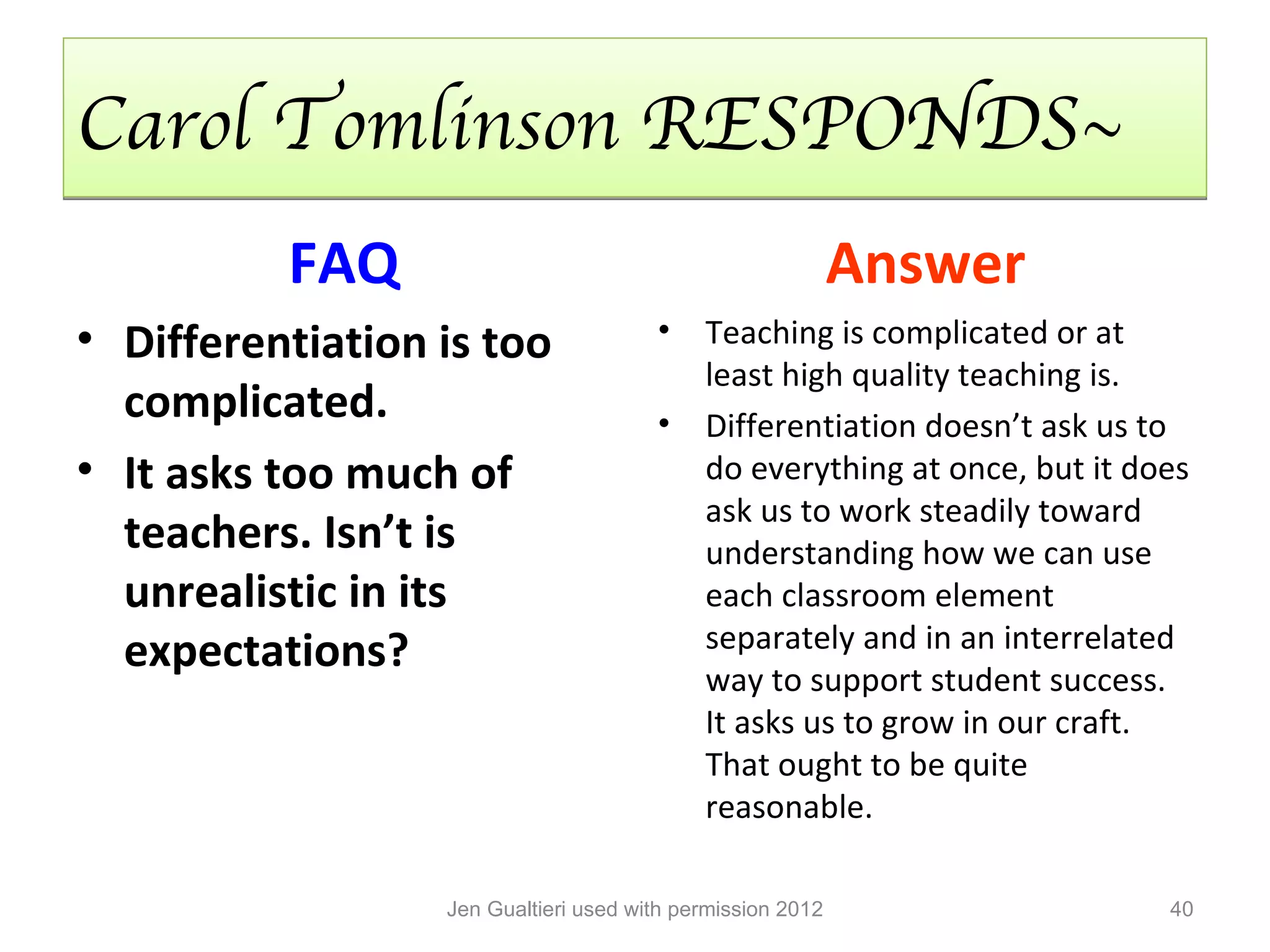 Carol Tomlinson RESPONDS~
          FAQ                                               Answer
• Differentiation is too               •    Teaching is complicated or at
                                            least high quality teaching is.
  complicated.                         •    Differentiation doesn’t ask us to
• It asks too much of                       do everything at once, but it does
                                            ask us to work steadily toward
  teachers. Isn’t is                        understanding how we can use
  unrealistic in its                        each classroom element
  expectations?                             separately and in an interrelated
                                            way to support student success.
                                            It asks us to grow in our craft.
                                            That ought to be quite
                                            reasonable.

                  Jen Gualtieri used with permission 2012                   40
 