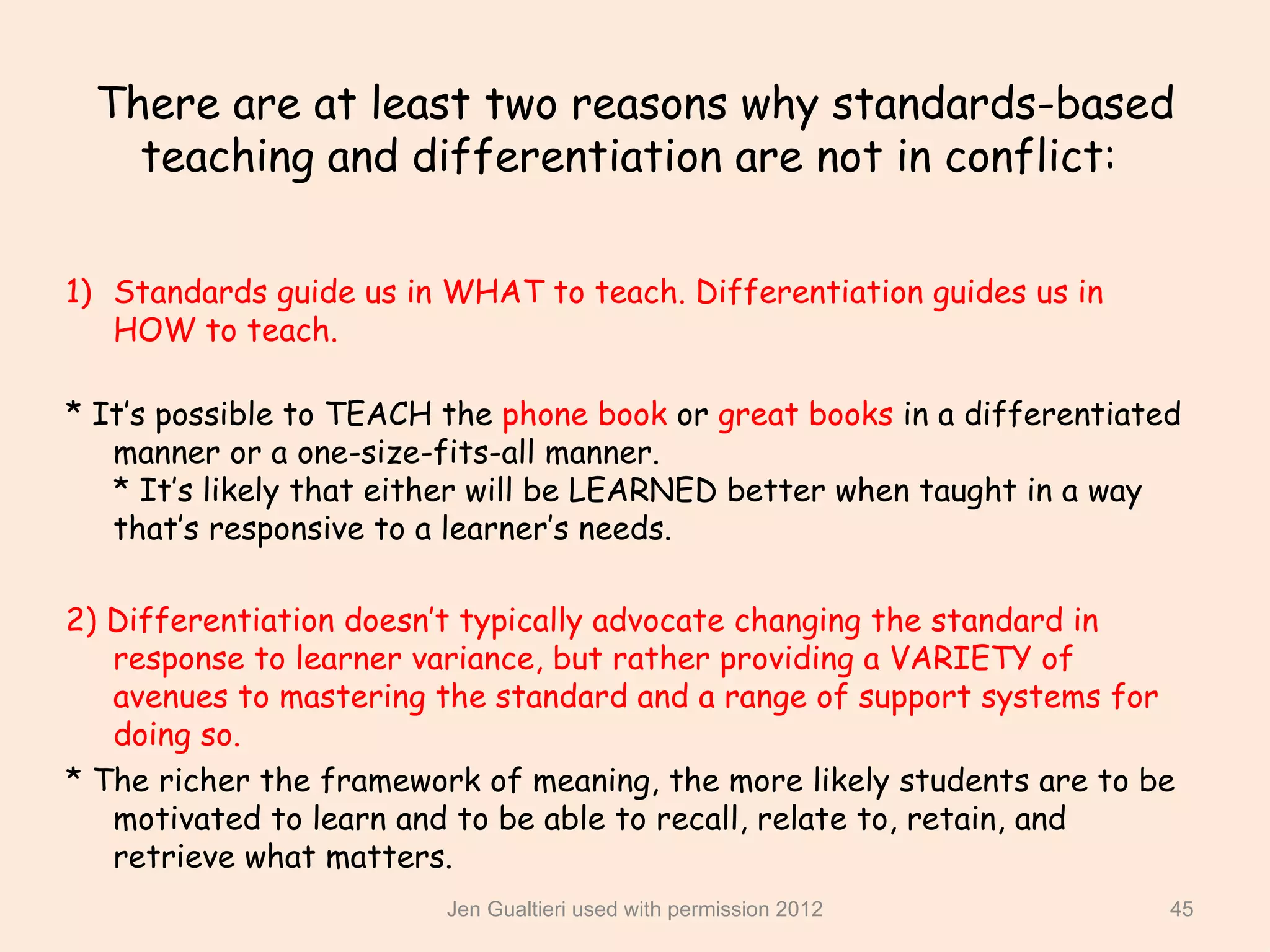 There are at least two reasons why standards-based
   teaching and differentiation are not in conflict:

1) Standards guide us in WHAT to teach. Differentiation guides us in
   HOW to teach.

* It’s possible to TEACH the phone book or great books in a differentiated
   manner or a one-size-fits-all manner.
   * It’s likely that either will be LEARNED better when taught in a way
   that’s responsive to a learner’s needs.

2) Differentiation doesn’t typically advocate changing the standard in
   response to learner variance, but rather providing a VARIETY of
   avenues to mastering the standard and a range of support systems for
   doing so.
* The richer the framework of meaning, the more likely students are to be
   motivated to learn and to be able to recall, relate to, retain, and
   retrieve what matters.
                         Jen Gualtieri used with permission 2012         45
 