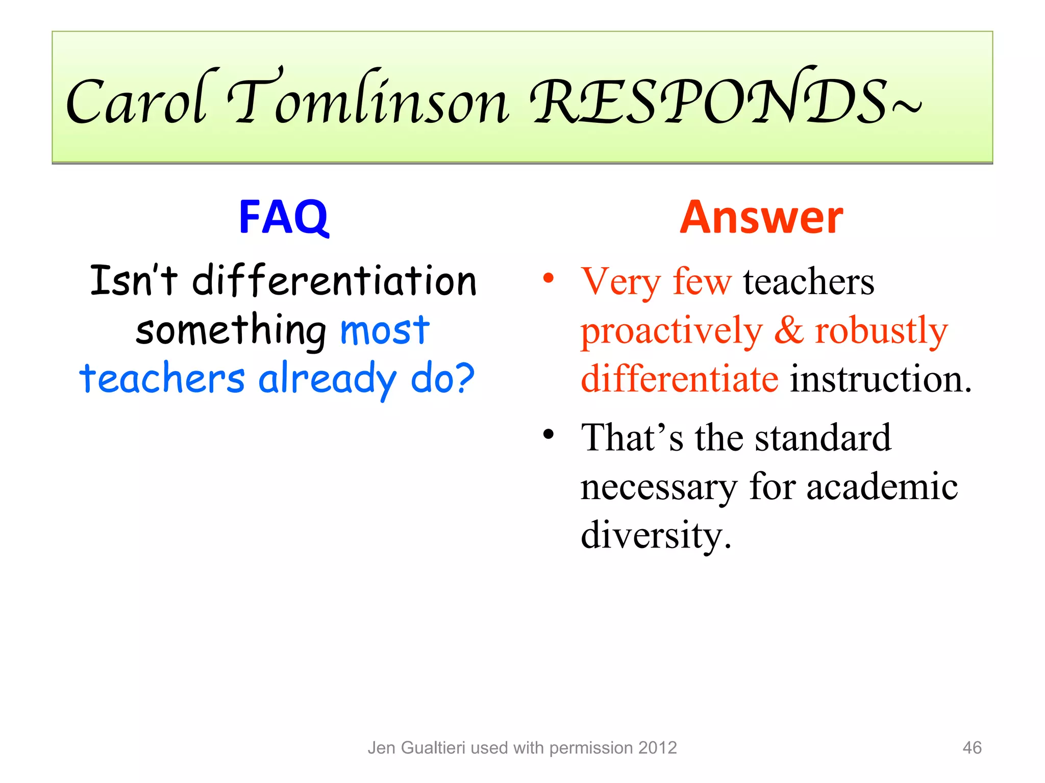 Carol Tomlinson RESPONDS~
        FAQ                                              Answer
 Isn’t differentiation              • Very few teachers
   something most                     proactively & robustly
teachers already do?                  differentiate instruction.
                                    • That’s the standard
                                      necessary for academic
                                      diversity.




               Jen Gualtieri used with permission 2012            46
 